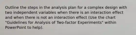 Outline the steps in the analysis plan for a complex design with two independent variables when there is an interaction effect and when there is not an interaction effect (Use the chart "Guidelines for Analysis of Two-factor Experiments" within PowerPoint to help).