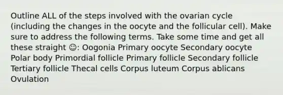 Outline ALL of the steps involved with the ovarian cycle (including the changes in the oocyte and the follicular cell). Make sure to address the following terms. Take some time and get all these straight ☺: Oogonia Primary oocyte Secondary oocyte Polar body Primordial follicle Primary follicle Secondary follicle Tertiary follicle Thecal cells Corpus luteum Corpus ablicans Ovulation