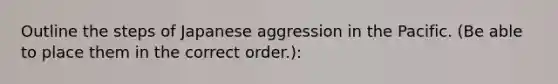 Outline the steps of Japanese aggression in the Pacific. (Be able to place them in the correct order.):