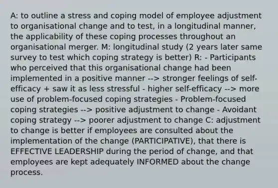 A: to outline a stress and coping model of employee adjustment to organisational change and to test, in a longitudinal manner, the applicability of these coping processes throughout an organisational merger. M: longitudinal study (2 years later same survey to test which coping strategy is better) R: - Participants who perceived that this organisational change had been implemented in a positive manner --> stronger feelings of self-efficacy + saw it as less stressful - higher self-efficacy --> more use of problem-focused coping strategies - Problem-focused coping strategies --> positive adjustment to change - Avoidant coping strategy --> poorer adjustment to change C: adjustment to change is better if employees are consulted about the implementation of the change (PARTICIPATIVE), that there is EFFECTIVE LEADERSHIP during the period of change, and that employees are kept adequately INFORMED about the change process.