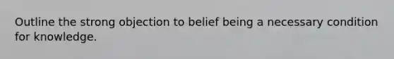 Outline the strong objection to belief being a necessary condition for knowledge.