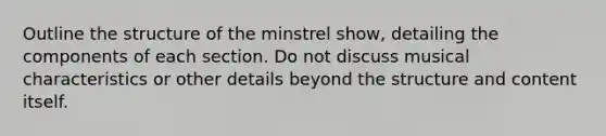 Outline the structure of the minstrel show, detailing the components of each section. Do not discuss musical characteristics or other details beyond the structure and content itself.