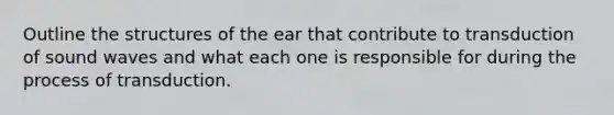 Outline the structures of the ear that contribute to transduction of sound waves and what each one is responsible for during the process of transduction.