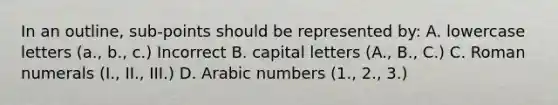 In an outline, sub-points should be represented by: A. lowercase letters (a., b., c.) Incorrect B. capital letters (A., B., C.) C. Roman numerals (I., II., III.) D. Arabic numbers (1., 2., 3.)