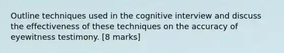 Outline techniques used in the cognitive interview and discuss the effectiveness of these techniques on the accuracy of eyewitness testimony. [8 marks]