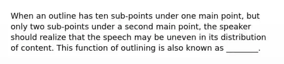 When an outline has ten sub-points under one main point, but only two sub-points under a second main point, the speaker should realize that the speech may be uneven in its distribution of content. This function of outlining is also known as ________.