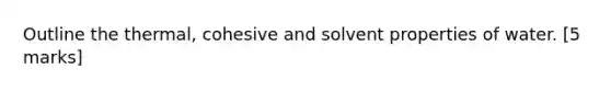 Outline the thermal, cohesive and solvent properties of water. [5 marks]