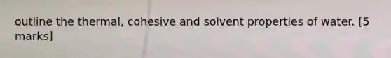 outline the thermal, cohesive and solvent properties of water. [5 marks]