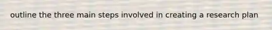 outline the three main steps involved in creating a research plan