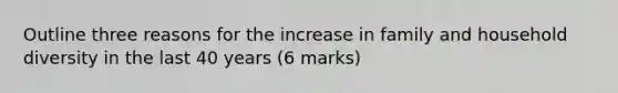 Outline three reasons for the increase in family and household diversity in the last 40 years (6 marks)