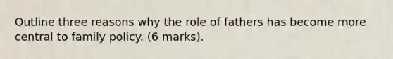 Outline three reasons why the role of fathers has become more central to family policy. (6 marks).