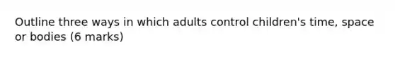 Outline three ways in which adults control children's time, space or bodies (6 marks)