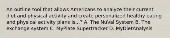 An outline tool that allows Americans to analyze their current diet and physical activity and create personalized healthy eating and physical activity plans is...? A. The NuVal System B. The exchange system C. MyPlate Supertracker D. MyDietAnalysis