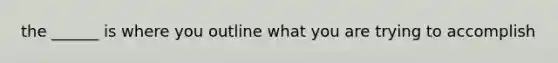 the ______ is where you outline what you are trying to accomplish