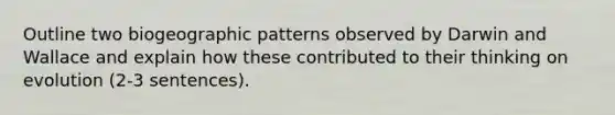 Outline two biogeographic patterns observed by Darwin and Wallace and explain how these contributed to their thinking on evolution (2-3 sentences).