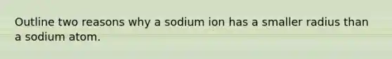 Outline two reasons why a sodium ion has a smaller radius than a sodium atom.