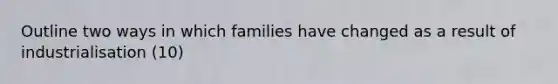 Outline two ways in which families have changed as a result of industrialisation (10)