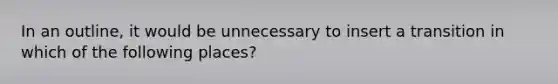 In an outline, it would be unnecessary to insert a transition in which of the following places?