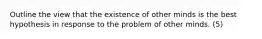 Outline the view that the existence of other minds is the best hypothesis in response to the problem of other minds. (5)