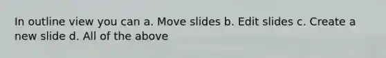 In outline view you can a. Move slides b. Edit slides c. Create a new slide d. All of the above