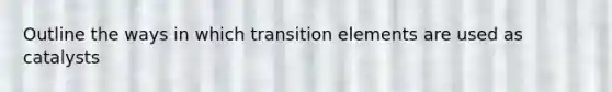 Outline the ways in which transition elements are used as catalysts