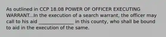 As outlined in CCP 18.08 POWER OF OFFICER EXECUTING WARRANT...In the execution of a search warrant, the officer may call to his aid _______________ in this county, who shall be bound to aid in the execution of the same.