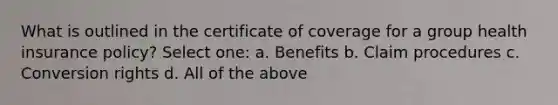 What is outlined in the certificate of coverage for a group health insurance policy? Select one: a. Benefits b. Claim procedures c. Conversion rights d. All of the above