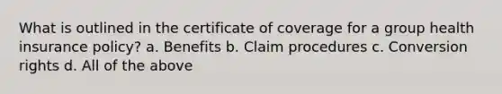 What is outlined in the certificate of coverage for a group health insurance policy? a. Benefits b. Claim procedures c. Conversion rights d. All of the above