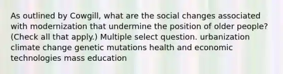 As outlined by Cowgill, what are the social changes associated with modernization that undermine the position of older people? (Check all that apply.) Multiple select question. urbanization climate change genetic mutations health and economic technologies mass education