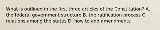 What is outlined in the first three articles of the Constitution? A. the federal government structure B. the ratification process C. relations among the states D. how to add amendments