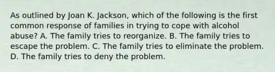 As outlined by Joan K. Jackson, which of the following is the first common response of families in trying to cope with alcohol abuse? A. The family tries to reorganize. B. The family tries to escape the problem. C. The family tries to eliminate the problem. D. The family tries to deny the problem.