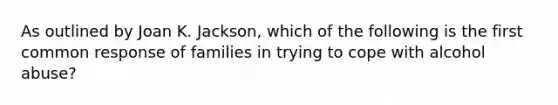 As outlined by Joan K. Jackson, which of the following is the first common response of families in trying to cope with alcohol abuse?