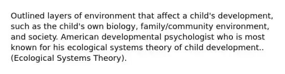 Outlined layers of environment that affect a child's development, such as the child's own biology, family/community environment, and society. American developmental psychologist who is most known for his ecological systems theory of child development.. (Ecological Systems Theory).