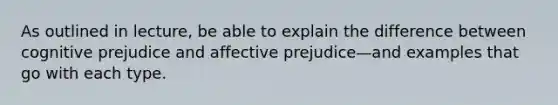 As outlined in lecture, be able to explain the difference between cognitive prejudice and affective prejudice—and examples that go with each type.