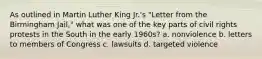 As outlined in Martin Luther King Jr.'s "Letter from the Birmingham Jail," what was one of the key parts of civil rights protests in the South in the early 1960s? a. nonviolence b. letters to members of Congress c. lawsuits d. targeted violence