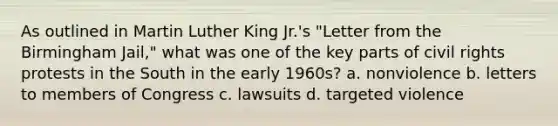 As outlined in Martin Luther King Jr.'s "Letter from the Birmingham Jail," what was one of the key parts of civil rights protests in the South in the early 1960s? a. nonviolence b. letters to members of Congress c. lawsuits d. targeted violence