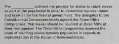 The _____________ outlined the process for states to count slaves as part of the population in order to determine representation and taxation for the federal government. The delegates to the Constitutional Convention finally agreed the Three Fifths Compromise, that slaves should be counted at three fifths of their real number. The Three FifthsCompromise resolved the issue of counting slaves towards population in regards to representation in the House of Representatives.