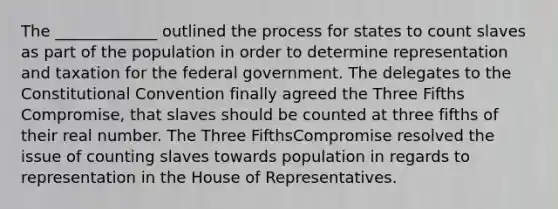 The _____________ outlined the process for states to count slaves as part of the population in order to determine representation and taxation for the federal government. The delegates to the Constitutional Convention finally agreed the Three Fifths Compromise, that slaves should be counted at three fifths of their real number. The Three FifthsCompromise resolved the issue of counting slaves towards population in regards to representation in the House of Representatives.