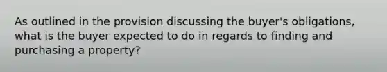 As outlined in the provision discussing the buyer's obligations, what is the buyer expected to do in regards to finding and purchasing a property?