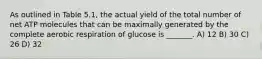 As outlined in Table 5.1, the actual yield of the total number of net ATP molecules that can be maximally generated by the complete aerobic respiration of glucose is _______. A) 12 B) 30 C) 26 D) 32