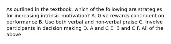 As outlined in the textbook, which of the following are strategies for increasing intrinsic motivation? A. Give rewards contingent on performance B. Use both verbal and non-verbal praise C. Involve participants in decision making D. A and C E. B and C F. All of the above