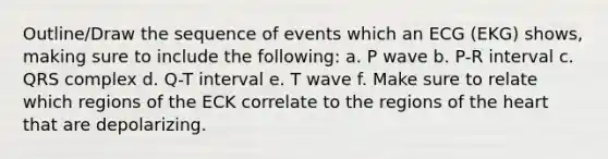 Outline/Draw the sequence of events which an ECG (EKG) shows, making sure to include the following: a. P wave b. P-R interval c. QRS complex d. Q-T interval e. T wave f. Make sure to relate which regions of the ECK correlate to the regions of <a href='https://www.questionai.com/knowledge/kya8ocqc6o-the-heart' class='anchor-knowledge'>the heart</a> that are depolarizing.