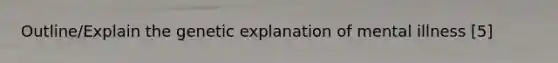 Outline/Explain the genetic explanation of mental illness [5]