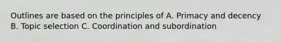 Outlines are based on the principles of A. Primacy and decency B. Topic selection C. Coordination and subordination