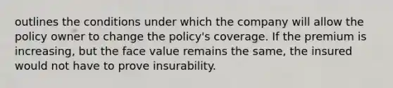 outlines the conditions under which the company will allow the policy owner to change the policy's coverage. If the premium is increasing, but the face value remains the same, the insured would not have to prove insurability.