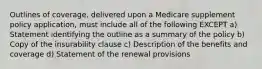 Outlines of coverage, delivered upon a Medicare supplement policy application, must include all of the following EXCEPT a) Statement identifying the outline as a summary of the policy b) Copy of the insurability clause c) Description of the benefits and coverage d) Statement of the renewal provisions