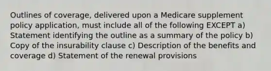 Outlines of coverage, delivered upon a Medicare supplement policy application, must include all of the following EXCEPT a) Statement identifying the outline as a summary of the policy b) Copy of the insurability clause c) Description of the benefits and coverage d) Statement of the renewal provisions