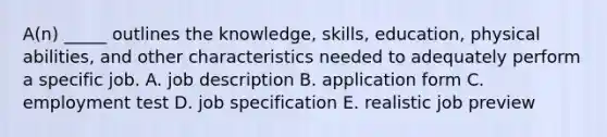 A(n) _____ outlines the knowledge, skills, education, physical abilities, and other characteristics needed to adequately perform a specific job. A. job description B. application form C. employment test D. job specification E. realistic job preview