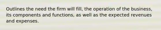 Outlines the need the firm will fill, the operation of the business, its components and functions, as well as the expected revenues and expenses.