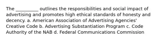 The __________ outlines the responsibilities and social impact of advertising and promotes high ethical standards of honesty and decency. a. American Association of Advertising Agencies' Creative Code b. Advertising Substantiation Program c. Code Authority of the NAB d. Federal Communications Commission